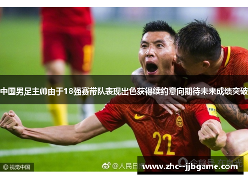 中国男足主帅由于18强赛带队表现出色获得续约意向期待未来成绩突破